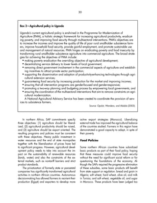 30 
Box 2—Agricultural policy in Uganda 
Uganda’s current agricultural policy is enshrined in the Programme for Modernization of 
Agriculture (PMA), a holistic strategic framework for increasing agricultural productivity, eradicat-ing 
poverty, and improving food security through multisectoral interventions. PMA’s objectives are 
to increase the incomes and improve the quality of life of poor rural smallholder subsistence farm-ers, 
improve household food security, provide gainful employment, and promote sustainable use 
and management of natural resources. PMA hinges on eradicating poverty and food insecurity by 
transforming rural smallholder subsistence agriculture into commercial agriculture. The broad strate-gies 
In northern Africa, SAP commitments specify 
three objectives: (1) agriculture should be liberal-ized, 
(2) agricultural productivity should be raised, 
and (3) agriculture should be export oriented. The 
resulting programs and policies must be consistent 
with these objectives. Heavy public investment in 
water resources and the end of state monopolies 
together with the liberalization of prices have led 
to significant progress. However, agricultural devel-opment 
policy needs to take into account the im-pact 
on the sustainability of renewable resources 
(lands, water) and also the constraints of the ex-ternal 
markets, such as nontariff barriers and strict 
product standards. 
The privatization of formerly state or parastatal 
companies has significantly transformed agricultural 
activities in northern African countries. Autonomous 
decisionmaking has allowed farmers to reorient their 
production (Egypt) and exporters to develop more 
active export strategies (Morocco). Liberalizing 
external trade has improved the agricultural balance 
of the countries studied. Farmers in this region have 
demonstrated a good capacity to adapt, in spite of 
their poverty. 
Food Policies 
Some northern African countries have subsidized 
basic products as part of their food policy, hoping 
that these measures could improve food security 
without the need for significant social reform or for 
questioning the foundations of the economy. Al-though 
the SAPs required the progressive elimination 
of these subsidies, some basic products still benefit 
from state support or regulation: bread and grain in 
Algeria; soft wheat, hard wheat, olive oil, and milk 
in Tunisia; and soft wheat, vegetable oil, and sugar 
in Morocco. These products have been judged too 
for achieving the objectives of PMA include: 
 making poverty eradication the overriding objective of agricultural development; 
 decentralizing service delivery to lower levels of local government; 
 removing direct government involvement in the commercial aspects of agriculture and establish-ing 
incentives to attract private sector participation; 
 supporting the dissemination and adoption of productivity-enhancing technologies through agri-cultural 
extension services; 
 guaranteeing food security by increasing production for the market and improving incomes; 
 ensuring that all intervention programs are gender-focused and gender-responsive; 
 promoting a two-way planning and budgeting process by empowering local governments; and 
 ensuring the coordination of the multisectoral interventions that aim to remove constraints on agri-cultural 
modernization. 
A National Agricultural Advisory Service has been created to coordinate the provision of serv-ices 
to subsistence farmers. 
Source: Opolot, Wandera, and Abdala (2003). 
 