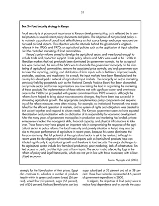 31 
Box 3—Food security strategy in Kenya 
Food security is of paramount importance to Kenyan development policy, as is reflected by its cen-tral 
position in several recent policy documents and plans. The objective of Kenyan food policy is 
to maintain a position of broad food self-sufficiency so that scarce foreign exchange resources are 
not used on food imports. This objective was the rationale behind the government’s long-term 
reliance in the 1960s and 1970s on agricultural policies such as the application of input subsidies 
and the controlled marketing of food commodities. 
Kenya’s policy reforms aimed to develop the agricultural sector, and were broad enough to 
include trade and production support. Trade policy reforms and SAPs were used in the 1980s to 
liberalize markets that had previously been dominated by government controls. As far as agricul-ture 
was concerned, the aim of the SAPs was to dismantle the government monopoly on the mar-keting 
of agricultural commodities; remove the associated price controls; and end government con-trol 
over the importing, pricing, and distribution of farm inputs such as fertilizers, improved seeds, 
pesticides, vaccines, and machinery. As a result, the input markets have been liberalized and the 
country has developed a network of agricultural input markets. The monopoly on output marketing 
previously held by parastatals such as the National Cereals Produce Board has been dismantled, 
and private sector and farmer organizations are now taking the lead in organizing the marketing 
of these products.The implementation of these reforms met with significant covert and overt resist-ance 
in the 1980s but proceeded with greater commitment from 1993 onwards. Although the 
reforms have helped to bring about macroeconomic changes, they have been less successful in 
stimulating agricultural growth. The appropriate complementary policy components and sequenc-ing 
of the reform measures were often missing. For example, no institutional framework was estab-lished 
for the efficient operation of markets, and no system of rights and obligations was created to 
knit society together and respond to citizen needs. The Kenyan government seems to have equated 
liberalization and privatization with an abdication of its responsibility for economic development. 
After the many years of government monopolies in production and marketing had ended, private 
entrepreneurs lacked the managerial skills, financial capacity, and physical infrastructure to take 
over. These factors may have played an important role in compromising the response of the agri-cultural 
sector to policy reforms.The food insecurity and poverty situation in Kenya may also be 
due to the poor performance of agriculture in recent years, because this sector dominates the 
Kenyan economy. The full potential of the agricultural sector is yet to be realized, although in 
recent years the development of nontraditional exports such as horticultural products have con-tributed 
significantly to agricultural growth and therefore to food security. The major challenges to 
the agricultural sector include low farm-level productivity, poor marketing, lack of infrastructure, lim-ited 
access to credit, and the high costs of farm inputs. The sector is also affected by lags in the 
reform of policy and legal frameworks, which are not yet in line with those associated with a liber-alized 
strategic for the liberalization of their prices. Egypt 
also continues to subsidize a number of products 
heavily within its green card system: bread (56 per-cent), 
wheat flour (50 percent), sugar (55 percent), 
and oil (56 percent). Red card beneficiaries can buy 
sugar subsidized at 32 percent and oil at 38 per-cent. 
These food subsidies represented 4.5 percent 
of government expenditure in 2000. 
In Algeria, the objectives of food policy were to 
reduce food dependence and to provide the popu- 
economy. 
Source: Nyangito et al. (2003). 
 