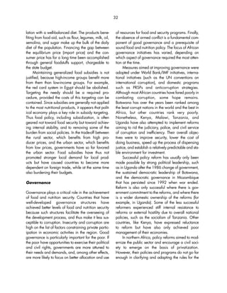 32 
lation with a well-balanced diet. The products bene-fiting 
from food aid, such as flour, legumes, milk, oil, 
semolina, and sugar make up the bulk of the daily 
diet of the population. Financing the gap between 
the equilibrium price (import price) and the con-sumer 
price has for a long time been accomplished 
through general foodstuffs support, chargeable to 
the state budget. 
Maintaining generalized food subsidies is not 
justified, because high-income groups benefit more 
from them than low-income groups. For example, 
the red card system in Egypt should be abolished. 
Targeting the needy should be a required pro-cedure, 
provided the costs of this targeting can be 
contained. Since subsidies are generally not applied 
to the most nutritional products, it appears that polit-ical 
economy plays a key role in subsidy targeting. 
Thus food policy, including subsidization, is often 
geared not toward food security but toward achiev-ing 
internal stability, and to removing some of the 
burden from social policies. In the trade-off between 
the rural sector, which benefits from high pro-ducer 
prices, and the urban sector, which benefits 
from low prices, governments have so far favored 
the urban sector. Food subsidies have thus not 
promoted stronger local demand for local prod-ucts 
but have caused countries to become more 
dependent on foreign trade, while at the same time 
also burdening their budgets. 
Governance 
Governance plays a critical role in the achievement 
of food and nutrition security. Countries that have 
well-developed governance structures have 
achieved better levels of food and nutrition security 
because such structures facilitate the overseeing of 
the development process, and thus make it less sus-ceptible 
to corruption. Insecurity and corruption are 
high on the list of factors constraining private partic-ipation 
in economic activities in the region. Good 
governance is particularly important for the poor. If 
the poor have opportunities to exercise their political 
and civil rights, governments are more attuned to 
their needs and demands, and, among other effects, 
are more likely to focus on better allocation and use 
of resources for food and security programs. Finally, 
the absence of armed conflict is a fundamental com-ponent 
of good governance and a prerequisite of 
sound food and nutrition policy. The focus of African 
governance initiatives has varied, depending on 
which aspect of governance required the most atten-tion 
at the time. 
Measures aimed at improving governance were 
adopted under World Bank/IMF initiatives, interna-tional 
initiatives (such as the UN conventions on 
international corruption), and domestic programs 
such as PRSPs and anticorruption strategies. 
Although most African countries have fared poorly in 
combating corruption, some hope remains. 
Botswana has over the years been ranked among 
the least corrupt nations in the world and the best in 
Africa, but other countries rank very poorly. 
Nonetheless, Kenya, Malawi, Tanzania, and 
Uganda have also attempted to implement reforms 
aiming to rid the judiciary, police, and civil service 
of corruption and inefficiency. Their overall objec-tives 
were to improve security, lower the cost of 
doing business, speed up the process of dispensing 
justice, and establish a relatively predictable and sta-ble 
environment for investment. 
Successful policy reform has usually only been 
made possible by strong political leadership, such 
as in Uganda after the 1986 change of government, 
the sustained democratic leadership of Botswana, 
and the democratic governance in Mozambique 
that has persisted since 1992 when war ended. 
Reform is also only successful where there is gov-ernment 
commitment to the reforms, and where there 
is a wider domestic ownership of the reforms (for 
example, in Uganda). Some of the less successful 
reformers experienced stiff internal resistance to 
reforms or external hostility due to overall national 
policies, such as the socialism of Tanzania. Other 
countries, like Kenya, have expressed reluctance 
to reform but have also only achieved poor 
management of their economies. 
In northern Africa, policy reforms aimed to mod-ernize 
the public sector and encourage a civil soci-ety 
to emerge on the basis of privatization. 
However, their policies and programs do not go far 
enough in clarifying and adapting the rules for the 
 