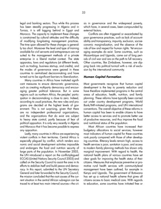 33 
legal and banking sectors. Thus while this process 
has been steadily progressing in Algeria and in 
Tunisia, it is still lagging behind in Egypt and 
Morocco. The capacity to implement these changes 
is constrained by cultural attitudes and the difficulty 
of modifying long-lasting management practices. 
The time span allowed for these changes is general-ly 
too short. Moreover the level and type of training 
available for civil servants and entrepreneurs are not 
suited to the management methods of a private 
enterprise in a liberal market context. The state 
apparatus, laws and regulations (at different levels, 
such as trading, business start-up, and credits), and 
the modes of governance were geared in these 
countries to centralized decisionmaking and have 
turned out to be significant barriers to liberalization. 
Many countries in Africa have instituted signifi-cant 
measures to ensure democratic governance, 
such as creating multiparty democracy and encour-aging 
greater political tolerance. But in some 
regions such as northern Africa, the peoples’ partic-ipation 
in decisionmaking is close to zero. Indeed, 
according to usual practices, the new rules and pro-grams 
are decided at the highest levels of gov-ernment. 
This is not surprising, given that there 
are no independent professional organizations, 
and the organizations that do exist are subject 
to heavy state control, partly because of fear of 
political opposition. It is only very recently in Algeria 
and Morocco that it has become possible to express 
any opposition. 
Lastly, many countries in Africa are experiencing 
violent conflicts in their territories. Central Africa is 
especially plagued by conflict, which renders eco-nomic 
and social development activities impossible 
and endangers the food and nutrition security of 
large parts of the population. In November 2003, 
the UN introduced a report on the conflict-plagued 
ECCAS (United Nations Security Council 2003) and 
called on the Security Council to assist the area in its 
efforts to stabilize itself and build peace and democ-racy. 
In this report, submitted to the UN Secretary 
General and later forwarded to the Security Council, 
the mission concluded that the root causes of the cur-rent 
situation in the central African subregion can be 
traced to at least two main internal sources—the cri-sis 
in governance and the widespread poverty, 
which have, in several cases, been compounded by 
external factors. 
Conflicts are often triggered or exacerbated by 
poor governance practices, such as lack of account-ability 
and transparency, impunity, exclusion, socioe-conomic 
marginalization, and the absence of the 
rule of law and respect for human rights. Yet encour-aging 
examples do exist. Some countries, such as 
Mozambique and Uganda, came out of long peri-ods 
of civil war and are on the path to full recovery. 
Other countries, like Zimbabwe, however, are slip-ping 
back into political turmoil with a risk of exclu-sion 
by the international community. 
Human Capital Formation 
Most governments recognize that human capital 
development is the key to poverty reduction and 
have therefore implemented programs in the central 
areas of education, health, nutrition, and family 
planning. These reforms have typically been carried 
out under country development programs, World 
Bank/IMF-initiated programs, and UN international 
conventions. The overall objective of these reforms in 
human capital has been to enable citizens to have 
better access to services and to promote better use 
of productive resources, and thus improve the food 
and nutritional status of the population. 
Most African countries have increased their 
budgetary allocations to social services; however 
most indicators of human capital for these countries 
rank poorly compared with those of other develop-ing 
countries. Illiteracy levels remain high, access to 
health services is poor, sanitation is poor, and access 
to modern family planning methods has shown only 
marginal improvement. With regard to health, the 
national health plans of various countries have set 
clear goals for improving the health status of their 
citizens. Measures that emphasize preventive or pro-motive 
rural health services with community-level 
management have been outlined, for example in 
Kenya and Uganda. The government of Botswana 
has set up a national health scheme that gives all 
citizens access to basic medical care. With regards 
to education, some countries have initiated free or 
 