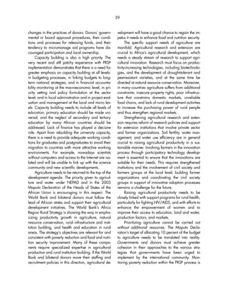 changes in the practices of donors. Donors’ govern-mental 
or board approval procedures, their condi-tions 
and processes for releasing funds, and their 
tendency to micromanage aid programs have dis-couraged 
participation and local ownership. 
Capacity building is also a high priority. The 
very recent and still patchy experience with PRSP 
implementation demonstrates that there is a need for 
greater emphasis on capacity building at all levels: 
in budgeting processes, in linking budgets to long-term 
national strategies, and in financial accounta-bility 
monitoring at the macroeconomic level; in pri-ority 
setting and policy formulation at the sector 
level; and in local administration and in project eval-uation 
and management at the local and micro lev-els. 
Capacity building needs to include all levels of 
education; primary education should be made uni-versal, 
and the neglect of secondary and tertiary 
education by many African countries should be 
addressed. Lack of finance has played a decisive 
role. Apart from rebuilding the university capacity, 
there is a need to provide adequate working condi-tions 
for graduates and postgraduates to avoid their 
migration to countries with more attractive working 
environments. For example, nowadays scientists 
without computers and access to the Internet are iso-lated 
and will be unable to link up with the science 
community and new scientific developments. 
Agriculture needs to be returned to the top of the 
development agenda. The priority given to agricul-ture 
and water under NEPAD and in the 2003 
Maputo Declaration of the Heads of States of the 
African Union is encouraging in this respect. The 
World Bank and bilateral donors must follow the 
lead of African states and support their agricultural 
development initiatives. The World Bank’s Africa 
Region Rural Strategy is showing the way in empha-sizing 
productivity growth in agriculture, natural 
resource conservation, rural infrastructure and insti-tution 
building, and health and education in rural 
areas. The strategy’s objectives are relevant for and 
consistent with poverty reduction and food and nutri-tion 
security improvement. Many of these compo-nents 
require specialized expertise in agricultural 
production and rural institution building. If the World 
Bank and bilateral donors move their staffing and 
recruitment policies in this direction, agricultural de-velopment 
will have a good chance to regain the im-petus 
it needs to enhance food and nutrition security. 
The specific support needs of agriculture are 
manifold. Agricultural research and extension are 
crucial to Africa’s agricultural development, which 
needs a steady stream of research to support agri-cultural 
innovation. Research must focus on produc-tivity- 
increasing technologies, including biotechnolo-gies, 
and the development of drought-tolerant and 
pest-resistant varieties, and at the same time be 
directed at natural resource conservation. Moreover, 
in many countries agriculture suffers from additional 
constraints: insecure property rights, poor infrastruc-ture 
that constrains domestic markets, unreliable 
food chains, and lack of rural development activities 
to increase the purchasing power of rural people 
and thus strengthen regional markets. 
Strengthening agricultural research and exten-sion 
requires reform of research policies and support 
for extension institutions that involve private sector 
and farmer organizations. Soil fertility, water man-agement, 
and water use efficiency are in general 
crucial to raising agricultural productivity in a sus-tainable 
manner. Involving farmers in the innovation 
process through participatory technology develop-ment 
is essential to ensure that the innovations are 
suitable for their needs. This requires strengthened 
institutions and the involvement of civil society and 
farmers groups at the local level; building farmer 
organizations and coordinating the civil society 
groups in support of innovative adoption processes 
remains a challenge for the future. 
Raising agricultural productivity needs to be 
closely linked with support programs for rural health, 
particularly for fighting HIV/AIDS, and with efforts to 
enhance the empowerment of women and to 
improve their access to education, land and water, 
production factors, and markets. 
Prioritizing agriculture cannot be carried out 
without additional resources. The Maputo Decla-ration’s 
target of allocating 10 percent of the budget 
to agriculture needs to be translated into reality. 
Governments and donors must achieve greater 
cohesion in their approaches to the various stra-tegies 
that governments have been urged to 
implement by the international community. Mon-itoring 
poverty reduction within the PRSP process is 
39 
 