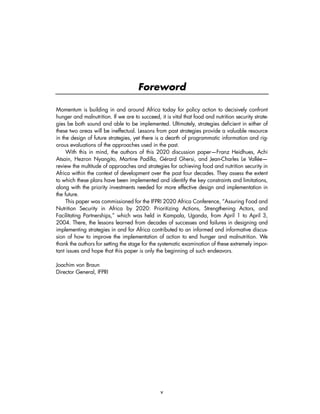 Momentum is building in and around Africa today for policy action to decisively confront 
hunger and malnutrition. If we are to succeed, it is vital that food and nutrition security strate-gies 
be both sound and able to be implemented. Ultimately, strategies deficient in either of 
these two areas will be ineffectual. Lessons from past strategies provide a valuable resource 
in the design of future strategies, yet there is a dearth of programmatic information and rig-orous 
evaluations of the approaches used in the past. 
With this in mind, the authors of this 2020 discussion paper—Franz Heidhues, Achi 
Atsain, Hezron Nyangito, Martine Padilla, Gérard Ghersi, and Jean-Charles Le Vallée— 
review the multitude of approaches and strategies for achieving food and nutrition security in 
Africa within the context of development over the past four decades. They assess the extent 
to which these plans have been implemented and identify the key constraints and limitations, 
along with the priority investments needed for more effective design and implementation in 
the future. 
This paper was commissioned for the IFPRI 2020 Africa Conference, “Assuring Food and 
Nutrition Security in Africa by 2020: Prioritizing Actions, Strengthening Actors, and 
Facilitating Partnerships,” which was held in Kampala, Uganda, from April 1 to April 3, 
2004. There, the lessons learned from decades of successes and failures in designing and 
implementing strategies in and for Africa contributed to an informed and informative discus-sion 
of how to improve the implementation of action to end hunger and malnutrition. We 
thank the authors for setting the stage for the systematic examination of these extremely impor-tant 
issues and hope that this paper is only the beginning of such endeavors. 
v 
Joachim von Braun 
Director General, IFPRI 
Foreword 
 