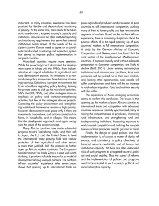 40 
important. In many countries, assistance has been 
provided for flexible and decentralized monitoring 
of poverty. At the same time, care needs to be taken 
not to overburden a targeted country’s capacity and 
institutions. Donors have too often instituted reporting 
and monitoring requirements that serve their internal 
institutional needs ahead of the needs of the re-cipient 
country. Donors need to agree on a coordi-nated 
and unified monitoring and evaluation system 
that serves to improve policy implementation in 
recipient countries. 
Micro-level activities require more attention. 
While the project approach dominated the develop-ment 
scene in Africa until the 1980s, from industri-alization 
via import substitution to agricultural and 
rural development projects, its limitations in a non-conducive 
policy environment have become increas-ingly 
obvious. Deficiency in project environments led 
to an about-face regarding policy lending, leaving 
the private sector to pick up the micro-level activities. 
SAPs, the CDF, PRSPs, and other strategies share an 
emphasis on policy- and institution-strengthening 
activities, but few of the strategies discuss projects. 
Correcting the policy environment and strengthen-ing 
institutional frameworks remains a high priority; 
however, development takes place only if there are 
investments, innovations, and actions carried out on 
farms, in households, and in villages. This means 
that the development approach must again recog-nize 
the value of the project concept. 
Many African countries have made substantial 
progress toward liberalizing trade, and their call 
to Japan, the EU, and the United States to level 
the international trade playing field and reduce 
protection of their agricultural and other sectors 
is more than justified. Still, the pressure to further 
open up African markets continues. The European– 
Mediterranean Free Trade Zone is a case well worth 
studying; it provides valuable lessons for a model of 
development among unequal partners. The northern 
African countries’ experience after seven years 
shows that opening up to international trade ex-poses 
agricultural producers and processors of poor 
countries to stiff international competition, pushing 
many of them to lower-quality and less remunerative 
segments of markets. Based on the northern African 
experience, there is increasing skepticism about the 
positive effects of a too-rapid opening up of poor 
countries’ markets to full international competition. 
A study by the German Ministry of Economic 
Cooperation and Development has found that the 
rural sectors of the less-developed Mediterranean 
countries, if exposed rapidly and without adequate 
preparation to European competition, are likely to 
decline (BMZ 2001). Under existing technological 
institutional and infrastructure conditions, local rural 
producers will be pushed out of their own markets, 
and, lacking other opportunities, rural people will 
suffer unemployment and there will be an increase 
in rural–urban migration. Food and nutrition security 
will also suffer. 
The experience of Asia’s emerging economies 
seems to confirm this conclusion. The lesson is that 
opening up the markets of poor African countries to 
international trade and competition with advanced 
countries requires a carefully synchronized policy of 
raising the competitiveness of producers, improving 
rural infrastructure, and strengthening rural and 
trade-promoting institutions. Increasing exposure to 
world market competition and building the competi-tiveness 
of local producers need to go hand in hand. 
Finally, the design of good policies and their 
implementation is, of course, a matter of clarity, rel-evance, 
and consistency in policy objectives, of 
financial resource availability, and of human and 
institutional capacity. Yet there are often associated 
risks of such programs to a targeted country’s politi-cal 
and social stability. Thus the speed of reforms 
and the implementation of policies and programs 
need to be adapted to each country’s political and 
social absorptive capacity. 
 