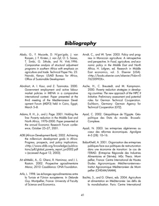 Bibliography 
Abalu, G., F. Mucavle, D. N’gon’gola, J. van 
Rooyen, J. F. Kirsten, J. van Zyl, O. S. Saasa, 
T. Simbi, G. Sithole, and N. Vink.1996. 
Comparative analysis of structural adjustment 
programs in southern Africa with emphasis on 
agriculture and trade. Technical Paper No. 23. 
Nairobi, Kenya: USAID Bureau for Africa, 
Office of Sustainable Development. 
Abrahart, A. I. Kaur, and Z. Tzannatos. 2000. 
Government employment and active labour 
market policies in MENA in a comparative 
international context. Paper presented at the 
third meeting of the Mediterranean Devel-opment 
Forum (MDF3) held in Cairo, Egypt, 
March 5–8. 
Adams, R. H., Jr., and J. Page. 2001. Holding the 
line: Poverty reduction in the Middle East and 
North Africa, 1970–2000. Paper presented at 
the annual Economic Research Forum confer-ence, 
October 25–27, 2001. 
ADB (African Development Bank). 2002. Achieving 
the millennium development goals in Africa: 
Progress, prospects, and policy implications. 
http://www.afdb.org/knowledge/publica-tions/ 
pdf/global_poverty_report_jun2002.pdf 
 (accessed August 12, 2003). 
Ait el-Mekki, A., G. Ghersi, R. Hamimaz, and J. L. 
Rastoin. 2002. Prospective agroalimentaire 
Maroc, 2010. Casablanca: ONA Foundation. 
Arfa, L. 1998. Les échanges agro-alimentaires entre 
la Tunisie et l’Union européenne. In Delande 
Guy. Montpellier, France: University of Faculty 
of Science and Economics. 
Arndt, C., and W. Tyner. 2003. Policy and prog-ress 
in Moroccan agriculture: A retrospective 
and perspective. In Food, agriculture, and eco-nomic 
policy in the Middle East and North 
Africa, H. Lofgren, ed. Research in Middle 
East economics, vol. 5. Elsevier (USA). 
http://books.elsevier.com/elsevier/?isbn=0 
76230992X. 
Asche, H., C. Breustedt, and M. Kampmann. 
2000. Poverty reduction strategies in develop-ing 
countries: The new approach of the HIPC II 
Initiative. Preliminary assessment and potential 
roles for German Technical Co-operation. 
Eschborn, Germany: German Agency for 
Technical Co-operation (GTZ). 
Ayad, C. 2002. Géopolitique de l’Egypte. Géo-politique 
des Etats du monde. Brussels: 
Complexe. 
Ayadi, N. 2003. Les entreprises algériennes au 
coeur des réformes économiques. Agroligne 
4–5 (28): 10–16. 
Baba-Khelil, A. 2001. Organisation des entreprises 
publiques face aux politiques de restructuration 
dans une économie de transition: Le cas de 
l’ERIAD. (Entreprise Régionale des Industries 
Alimentaires et Dérivés). MSc Thesis. Mont-pellier, 
France: Centre International de Hautes 
Etudes Agronomiques Méditerranéennes– 
Institut Agronomique Méditerranéen de Mont-pellier 
(CIHEAM/IAMM). 
Bachta, S., and G. Ghersi, eds. 2004. Agriculture 
et alimentation en Méditerranée: Les défis de 
la mondialisation. Paris: Centre International 
41 
 
