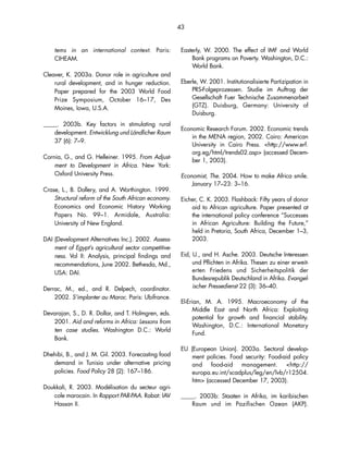 43 
tems in an international context. Paris: 
CIHEAM. 
Cleaver, K. 2003a. Donor role in agriculture and 
rural development, and in hunger reduction. 
Paper prepared for the 2003 World Food 
Prize Symposium, October 16–17, Des 
Moines, Iowa, U.S.A. 
_____. 2003b. Key factors in stimulating rural 
development. Entwicklung und Ländlicher Raum 
37 (6): 7–9. 
Cornia, G., and G. Helleiner. 1995. From Adjust-ment 
to Development in Africa. New York: 
Oxford University Press. 
Crase, L., B. Dollery, and A. Worthington. 1999. 
Structural reform of the South African economy. 
Economics and Economic History Working 
Papers No. 99–1. Armidale, Australia: 
University of New England. 
DAI Assess-ment 
(Development Alternatives Inc.). 2002. competitive-ness. 
of Egypt’s agricultural sector Vol II: Analysis, principal findings and 
recommendations, June 2002. Bethesda, Md., 
USA: DAI. 
Derrac, M., ed., and R. Delpech, coordinator. 
2002. S’implanter au Maroc. Paris: Ubifrance. 
Devarajan, S., D. R. Dollar, and T. Holmgren, eds. 
2001. Aid and reforms in Africa: Lessons from 
ten case studies. Washington D.C.: World 
Bank. 
Dhehibi, B., and J. M. Gil. 2003. Forecasting food 
demand in Tunisia under alternative pricing 
policies. Food Policy 28 (2): 167–186. 
Doukkali, R. 2003. Modélisation du secteur agri-cole 
marocain. In Rapport PAR-PAA. Rabat: IAV 
Hassan II. 
Easterly, W. 2000. The effect of IMF and World 
Bank programs on Poverty. Washington, D.C.: 
World Bank. 
Eberle, W. 2001. Institutionalisierte Partizipation in 
PRS-Folgeprozessen. Studie im Auftrag der 
Gesellschaft Fuer Technische Zusammenarbeit 
(GTZ). Duisburg, Germany: University of 
Duisburg. 
Economic Research Forum. 2002. Economic trends 
in the MENA region, 2002. Cairo: American 
University in Cairo Press. http://www.erf. 
org.eg/html/trends02.asp (accessed Decem-ber 
1, 2003). 
Economist, The. 2004. How to make Africa smile. 
January 17–23: 3–16. 
Eicher, C. K. 2003. Flashback: Fifty years of donor 
aid to African agriculture. Paper presented at 
the international policy conference “Successes 
in African Agriculture: Building the Future,” 
held in Pretoria, South Africa, December 1–3, 
2003. 
Eid, U., and H. Asche. 2003. Deutsche Interessen 
und Pflichten in Afrika. Thesen zu einer erweit-erten 
Friedens und Sicherheitspolitik der 
Bundesrepublik Deutschland in Afrika. Evangel-ischer 
Pressedienst 22 (3): 36–40. 
El-Erian, M. A. 1995. Macroeconomy of the 
Middle East and North Africa: Exploiting 
potential for growth and financial stability. 
Washington, D.C.: International Monetary 
Fund. 
EU (European Union). 2003a. Sectoral develop-ment 
policies. Food security: Food-aid policy 
and food-aid management. http:// 
europa.eu.int/scadplus/leg/en/lvb/r12504. 
htm (accessed December 17, 2003). 
_____. 2003b: Staaten in Afrika, im karibischen 
Raum und im Pazifischen Ozean (AKP). 
 