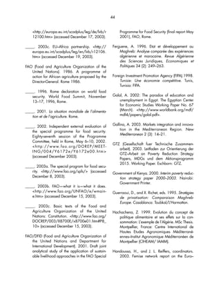 44 
http://europa.eu.int/scadplus/leg/de/lvb/r 
12100.htm (accessed December 17, 2003). 
_____. 2003c. EU–Africa partnership. http:// 
europa.eu.int/scadplus/leg/en/lvb/r12106. 
htm (accessed December 19, 2003). 
FAO (Food and Agriculture Organization of the 
United Nations). 1986. A programme of 
action for African agriculture proposed by the 
Director-General. Rome 1986. 
_____. 1996. Rome declaration on world food 
security. World Food Summit, November 
13–17, 1996, Rome. 
_____. 2001. La situation mondiale de l’alimenta-tion 
et de l’agriculture. Rome. 
_____. 2002. Independent external evaluation of 
the special programme for food security. 
Eighty-seventh session of the Programme 
Committee, held in Rome, May 6–10, 2002. 
http://www.fao.org/DOREP/MEET-ING/ 
004/Y6172e/Y6172e00.htm 
(accessed December 2003). 
_____. 2003a. The special program for food secu-rity. 
http://www.fao.org/spfs/ (accessed 
December 8, 2003). 
_____. 2003b. FAO—what it is—what it does. 
http://www.fao.org/UNFAO/e/wmain-e. 
htm (accessed December 15, 2003). 
_____. 2003c. Basic texts of the Food and 
Agriculture Organization of the United 
Nations: Constitution. http://www.fao.org/ 
DOCREP/003/X8700E/x8700e01.htm#P8_ 
10 (accessed December 15, 2003). 
FAO/DFID (Food and Agriculture Organization of 
the United Nations and Department for 
International Development). 2001. Draft joint 
analytical study of the application of sustain-able 
livelihood approaches in the FAO Special 
Programme for Food Security (final report May 
2001), FAO, Rome. 
Ferguene, A. 1996. Etat et développement au 
Maghreb: Analyse comparée des expériences 
algérienne et marocaine. Revue Algérienne 
des Sciences Juridiques, Economiques et 
Politiques 34 (2): 249–263. 
Foreign Investment Promotion Agency (FIPA).1998. 
Tunisie: Une économie compétitive. Tunis, 
Tunisia: FIPA. 
Galal, A. 2002: The paradox of education and 
unemployment in Egypt. The Egyptian Center 
for Economic Studies Working Paper No. 67 
(March). http://www.worldbank.org/mdf/ 
mdf4/papers/galal.pdf. 
Gallina, A. 2003. Markets integration and innova-tion 
in the Mediterranean Region. New 
Mediterranean 2 (3): 14–21. 
GTZ (Gesellschaft fuer Technische Zusammen-arbeit). 
2003. Leitfaden zur Orientierung der 
GTZ–Arbeit an Poverty Reduction Strategy 
Papers, MDGs und dem Aktionsprogramm 
2015. Working Paper. Eschborn: GTZ. 
Government of Kenya. 2000. Interim poverty reduc-tion 
strategy paper 2000–2003. Nairobi: 
Government Printer. 
Guerraoui, D., and X. Richet, eds. 1995. Stratégies 
de privatisation: Comparaison Maghreb- 
Europe. Casablanca: Toubkal/L’Harmattan. 
Hachachena, Z. 1999. Evolution du concept de 
politique alimentaire et ses effets sur la con-sommation: 
L’exemple de l’Algérie. MSc Thesis. 
Montpellier, France: Centre International de 
Hautes Etudes Agronomiques Méditerrané-ennes– 
Institut Agronomique Méditerranéen de 
Montpellier (CIHEAM/ IAMM). 
Handoussa, H., and J. L. Reiffers, coordinators. 
2003. Femise network report on the Euro– 
 