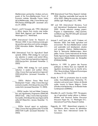 45 
Mediterranean partnership: Analysis and pro-posals 
of the Euro–Mediterranean Forum of 
Economic institutes. Marseille, France: Institut 
de la Méditerranée. http://www.femise.org/ 
PDF/Femise_A2003gb.pdf (accessed Janu-ary 
27, 2004). 
Husain I., and R. Faruquee, eds. 1994. Adjustment 
in Africa: Lessons from country case studies. 
World Bank Regional and Sectoral studies. 
Washington D.C.: World Bank. 
ICRW (International Center for Research on 
Women). 2002. A new initiative promotes gen-der- 
sensitive agriculture and nutrition strategies. 
ICRW Information Bulletin. Washington D.C.: 
ICWR. 
IFAD (International Fund for Agricultural Devel-opment). 
2003a. IFAD strategy for rural pov-erty 
reduction in western and central Africa. 
http://www.ifad.org/operations/regional/ 
2002/pa/pa.htm (accessed November 5, 
2003). 
_____. 2003b. IFAD strategy for rural poverty 
reduction in eastern and southern Africa. 
http://www.ifad.org/operations/regional/ 
2002/pf/pf.htm (accessed November 5, 
2003). 
_____. 2003c. Malawi: Dowa West Rural 
Development Project. http://www.ifad.org/ 
evaluation/public_html/eksyst/doc/prj/r070 
mwbe.html (accessed December 15, 2003). 
_____. 2003d. Lesotho: Soil and Water Conserva-tion 
and Agroforestry Programme (SWaCAP) 
(SRS-013-LE). http://www.ifad.org/evalua-tion/ 
public_html/eksyst/doc/prj/region/pf/le 
sotho/s013leae.htm (access December 15, 
2003). 
_____. 2003e. Annual report on evaluation. 
http://www.ifad.org/gbdocs/eb/75/e/EB- 
2002-75-R-13.pdf (accessed December 15, 
2003). 
IFPRI (International Food Policy Research Institute). 
2002. Reaching sustainable food security for 
all by 2020. Getting the priorities and respon-sibilities 
right. Washington, D.C.: IFPRI. 
IMF and IDA (International Monetary Fund 
and International Development Association). 
2003. Poverty reduction strategy papers: 
Progress in implementation. http://poverty. 
worldbank.org/ files/091203.pdf (accessed 
December 13, 2003). 
Jacquet, F., and F. Lerin, eds., and C. Costesec, col-laborator. 
2003. Free trade, agriculture and 
environment: The Euro–Mediterranean context 
and sustainable rural development, situation 
and prospects. Options Méditerranéennes. 
Série A: Séminaires Méditerranéens. Mont-pellier, 
France: Centre International de Hautes 
Etudes Agronomiques Méditerranéennes-Institut 
Agronomique Méditerranéen de Montpellier 
(CIHEAM/IAMM). 
Kadmirim, A. 1999. La gestion des finances 
publiques au Maroc face aux impératifs de 
régulation économique par le marché et/ou 
l’Etat. Revue Juridique, Politique et Economiques 
du Maroc 31–32: 193–209. 
Khader, B. 1999. La privatisation dans le monde 
arabe. Euro–Mediterranean Partnership: Pri-vatisation 
and social coast. Cahiers du Monde 
arabe. Louvain la Neuve, Belgium: Centre 
d’Etudes et de Recherches sur le Monde Arabe 
Contemporain (CERMAC). 
Kherallah, M., and K. Govidan.1997. The sequenc-ing 
of agricultural market reforms in Malawi. 
Markets and Structural Studies Discussion 
Discussion Paper No. 13. Washington D.C.: 
International Food Policy Research Institute. 
Kiggundu, M. 1997. Retrenchment programs in 
Sub-Saharan Africa: Lessons for demobiliza-tion. 
Bonn: Bonn International Center for 
Conversion. 
 