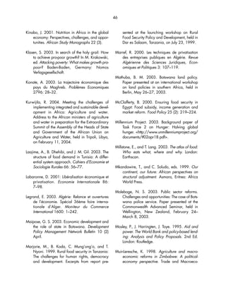 46 
Kinabo, J. 2001. Nutrition in Africa in the global 
economy: Perspectives, challenges, and oppor-tunities. 
African Study Monographs 22 (3). 
Klasen, S. 2003. In search of the holy grail: How 
to achieve pro-poor growth? In M. Krakowski, 
ed. Attacking poverty: What makes growth pro-poor? 
Baden-Baden, Germany: Nomos 
Verlagsgesellschaft. 
Konate, A. 2003. La trajectoire économique des 
pays du Maghreb. Problèmes Economiques 
2796: 28–32. 
Kurwijila, R. 2004. Meeting the challenges of 
implementing integrated and sustainable devel-opment 
in Africa: Agriculture and water. 
Address to the African ministers of agriculture 
and water in preparation for the Extraordinary 
Summit of the Assembly of the Heads of State 
and Government of the African Union on 
Agriculture and Water, held in Tripoli, Libya, 
on February 11, 2004. 
Laajime, A., B. Dhehibi, and J. M. Gil. 2003. The 
structure of food demand in Tunisia: A differ-ential 
system approach. Cahiers d’Economie et 
Sociologie Rurales 66: 56–77. 
Labaronne, D. 2001: Libéralisation économique et 
privatisation. Economie Internationale 86: 
7–98. 
Legrand, E. 2003. Algérie: Relance et ouvertures 
de l’économie. Spécial 36ème foire interna-tionale 
d’Alger. Moniteur du Commerce 
International 1600: 1–242. 
Maipose, G. S. 2003. Economic development and 
the role of state in Botswana. Development 
Policy Management Network Bulletin 10 (2) 
April. 
Marjorie, M., B. Koda, C. Mung’ong’o, and T. 
Nyoni. 1999. Rural food security in Tanzania: 
The challenges for human rights, democracy 
and development. Excerpts from report pre-sented 
at the launching workshop on Rural 
Food Security Policy and Development, held in 
Dar es Salaam, Tanzania, on July 23, 1999. 
Marref, R. 2000. Les techniques de privatisation 
des entreprises publiques en Algérie. Revue 
Algérienne des Sciences Juridiques, Econ-omiques 
et Politiques 3: 107–119. 
Mathuba, B. M. 2003. Botswana land policy. 
Paper presented at an international workshop 
on land policies in southern Africa, held in 
Berlin, May 26–27, 2003. 
McClafferty, B. 2000. Ensuring food security in 
Egypt: Food subsidy, income generation and 
market reform. Food Policy 25 (2): 219–224. 
Millennium Project. 2003. Background paper of 
Task Force 2 on Hunger: Halving global 
hunger. http://www.unmillenniumproject.org/ 
documents/tf02apr18.pdf. 
Millstone, E., and T. Lang. 2003. The atlas of food: 
Who eats what, where and why. London: 
Earthscan. 
Mkandawire, T., and C. Soludo, eds. 1999. Our 
continent, our future: African perspectives on 
structural adjustment. Asmara, Eritrea: Africa 
World Press. 
Moleboge, N. S. 2003. Public sector reforms. 
Challenges and opportunities: The case of Bots-wana 
police service. Paper presented at the 
Commonwealth Advanced Seminar, held in 
Wellington, New Zealand, February 24– 
March 8, 2003. 
Mosley, P., J. Harringten, J. Toye. 1995. Aid and 
power. The World Bank and policy-based lend-ing: 
Analysis and Policy Proposals. 2nd Ed. 
London: Routledge. 
Muir-Leresche, K. 1998. Agriculture and macro-economic 
reforms in Zimbabwe: A political-economy 
perspective. Trade and Macroeco- 
 