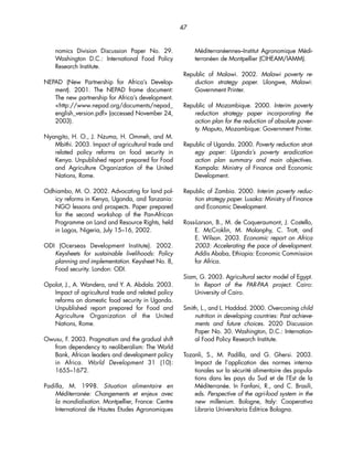 nomics Division Discussion Paper No. 29. 
Washington D.C.: International Food Policy 
Research Institute. 
NEPAD (New Partnership for Africa’s Develop-ment). 
2001. The NEPAD frame document: 
The new partnership for Africa’s development. 
http://www.nepad.org/documents/nepad_ 
english_version.pdf (accessed November 24, 
2003). 
Nyangito, H. O., J. Nzuma, H. Ommeh, and M. 
Mbithi. 2003. Impact of agricultural trade and 
related policy reforms on food security in 
Kenya. Unpublished report prepared for Food 
and Agriculture Organization of the United 
Nations, Rome. 
Odhiambo, M. O. 2002. Advocating for land pol-icy 
reforms in Kenya, Uganda, and Tanzania: 
NGO lessons and prospects. Paper prepared 
for the second workshop of the Pan-African 
Programme on Land and Resource Rights, held 
in Lagos, Nigeria, July 15–16, 2002. 
ODI (Ocerseas Development Institute). 2002. 
Keysheets for sustainable livelihoods: Policy 
planning and implementation. Keysheet No. 8, 
Food security. London: ODI. 
Opolot, J., A. Wandera, and Y. A. Abdala. 2003. 
Impact of agricultural trade and related policy 
reforms on domestic food security in Uganda. 
Unpublished report prepared for Food and 
Agriculture Organization of the United 
Nations, Rome. 
Owusu, F. 2003. Pragmatism and the gradual shift 
from dependency to neoliberalism: The World 
Bank, African leaders and development policy 
in Africa. World Development 31 (10): 
1655–1672. 
Padilla, M. 1998. Situation alimentaire en 
Méditerranée: Changements et enjeux avec 
la mondialisation. Montpellier, France: Centre 
International de Hautes Etudes Agronomiques 
Méditerranéennes–Institut Agronomique Médi-terranéen 
de Montpellier (CIHEAM/IAMM). 
Republic of Malawi. 2002. Malawi poverty re-duction 
strategy paper. Lilongwe, Malawi: 
Government Printer. 
Republic of Mozambique. 2000. Interim poverty 
reduction strategy paper incorporating the 
action plan for the reduction of absolute pover-ty. 
Maputo, Mozambique: Government Printer. 
Republic of Uganda. 2000. Poverty reduction strat-egy 
paper: Uganda’s poverty eradication 
action plan summary and main objectives. 
Kampala: Ministry of Finance and Economic 
Development. 
Republic of Zambia. 2000. Interim poverty reduc-tion 
strategy paper. Lusaka: Ministry of Finance 
and Economic Development. 
Ross-Larson, B., M. de Coqueraumont, J. Costello, 
E. McCroklin, M. Molanphy, C. Trott, and 
E. Wilson. 2003. Economic report on Africa 
2003: Accelerating the pace of development. 
Addis Ababa, Ethiopia: Economic Commission 
for Africa. 
Siam, G. 2003. Agricultural sector model of Egypt. 
In Report of the PAR-PAA project. Cairo: 
University of Cairo. 
Smith, L., and L. Haddad. 2000. Overcoming child 
nutrition in developing countries: Past achieve-ments 
and future choices. 2020 Discussion 
Paper No. 30. Washington, D.C.: Internation-al 
Food Policy Research Institute. 
Tozanli, S., M. Padilla, and G. Ghersi. 2003. 
Impact de l’application des normes interna-tionales 
sur la sécurité alimentaire des popula-tions 
dans les pays du Sud et de l’Est de la 
Méditerranée. In Fanfani, R., and C. Brasili, 
eds. Perspective of the agri-food system in the 
new millenium. Bologne, Italy: Cooperativa 
Libraria Universitaria Editrice Bologna. 
47 
 