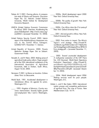 48 
Tsikata, M. Y. 2001. Owning reforms: A compara-tive 
study of Ghana and Tanzania. Discussion 
Paper No. 53. Helsinki: United Nations 
University, World Institute for Development 
Economics Research. 
UNECA (United Nations Economic Commission 
for Africa). 2003. Overview: Accelerating the 
pace of development. http://www.uneca.org/ 
era2003/ (accessed November 10, 2003). 
United Nations Security Council. 2003. Interim 
report of the Multidisciplinary Assessment mis-sion 
to the Central Africa Subregion. 
S/2003/1077, November 11. Geneva. 
United Republic of Tanzania. 2000. Poverty 
Reduction Strategy Paper. Dar es Salaam: 
Government Printer. 
Vanzetti, D., and R. Peters. 2003. Making sense of 
agricultural trade policy reform. Paper present-ed 
at the 25th international conference of the 
International Association of Agricultural 
Economists, held in Durban, South Africa, 
August 16–22, 2003. 
Vermeren, P. 2001. Le Maroc en transition. Cahiers 
Libres. Paris: La Découverte. 
World Bank. 1981. Accelerated development in 
Sub-Saharan Africa: An agenda for action. 
Washington D.C. 
_____. 1995. Kingdom of Morocco. Country eco-nomic 
memorandum: Towards higher growth 
and employment. Vols. l and 2. Washington, 
D.C. 
_____. 2000a. World development report 2000. 
New York: Oxford University Press. 
_____. 2000b. The quality of growth. New York: 
Oxford University Press. 
_____. 2000c. Can Africa claim the 21st century? 
New York: Oxford University Press. 
_____. 2001. Aid and growth in Africa. New York: 
Oxford University Press. 
_____. 2002. From action to impact: The Africa’s 
region’s rural strategy. http://lnweb18. 
worldbank.org/ESSD/ardext.nsf/11ByDocNa 
me/StrategyRegionalStrategiesAfrica/$FILE/A 
frica_strategy.pdf  (accessed December 11, 
2003). 
_____. 2003. Toward country-led development: 
A multi-partner evaluation of the CDF. Precís 
No. 233 (Summer). World Bank Operations 
Evaluation Department. http://lnweb18. 
worldbank.org/OED/OEDDocLib.nsf/ 
DocPgNmViewForJavaSearch/precis233cdf/ 
$file/Precis233_CDF.pdf (accessed Decem-ber 
15, 2003). 
_____. 2004. World development report 2004. 
Making services work for poor people. 
Washington, D.C. 
Zaibet, L., and H. Ben Salem. 2003. International-ization 
process and competitive performance 
of agri-food firms: The case of Tunisia. New 
Mediterranean 2 (2): 14–19. 
 