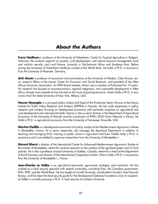 About the Authors 
Franz Heidhues is professor at the University of Hohenheim, Center for Tropical Agriculture in Stuttgart, 
Germany. He conducts research on poverty, rural development, and natural resource management; food 
and nutrition security; and rural finance, primarily in Sub-Saharan Africa and Southeast Asia. Before 
joining the University of Hohenheim Heidhues worked at the World Bank. He holds a Ph.D. in economics 
from the University of Muenster, Germany. 
Achi Atsain is professor of economics and econometrics at the University of Abidjan, Côte d’Ivoire, sen-ior 
research fellow at the Ivorian Center for Economic and Social Research, and president of the West 
African Economic Association. An IFPRI Board member, Atsain was a member of Parliament for 10 years. 
His research has focused on macroeconomics, regional integration, and sustainable development in West 
Africa, though more recently he has focused on the issue of good governance. Atsain holds a Ph.D. in eco-nomics 
from the State University of New York, Albany, USA. 
Hezron Nyangito is a principal policy analyst and head of the Productive Sector Division at the Kenya 
Institute for Public Policy Research and Analysis (KIPPRA) in Nairobi. He has wide experience in policy 
research and analysis focusing on development economics with particular emphasis on agricultural and 
rural development and international trade. Hezron is also a senior lecturer in the Department of Agricultural 
Economics at the University of Nairobi and the coordinator of IFPRI’s 2020 Vision Network in Kenya. He 
holds a Ph.D. in agricultural economics from the University of Tennessee, Knoxville, USA. 
Martine Padilla is a development economist and policy analyst at the Mediterranean Agronomic Institute 
in Montpellier, France. As a senior researcher, she manages the Agro-food Department in addition to 
teaching and managing M.Sc. training on public choice in agriculture and food. Padilla holds a Ph.D. in 
economics and is accredited to supervise researchers from the University of Montpellier I. 
Gérard Ghersi is director of the International Center for Advanced Mediterranean Agronomic Studies at 
the Institute of Montpellier, where he conducts research on the analysis of the agri-food system and on food 
policies. He is also a professor at Laval University in Québec, Canada, where he is head of the Department 
of Rural Economy and director of the International Cooperation Centre. Ghersi holds a Ph.D. in economics 
from the University of Montpellier I , France. 
Jean-Charles Le Vallée is an agricultural economist, agronomist, ecologist, and nutritionist. He has 
worked as a food security specialist with several universities, consulting firms, the Canadian government, 
FAO, IFPRI, and the World Bank. He has taught at Cornell University, coordinated Canada’s Food Security 
Bureau, and has been the food security guide for the Development Gateway Foundation since its inception. 
Le Vallée is currently pursuing a Ph.D. in food security at Carleton University. 
50 
