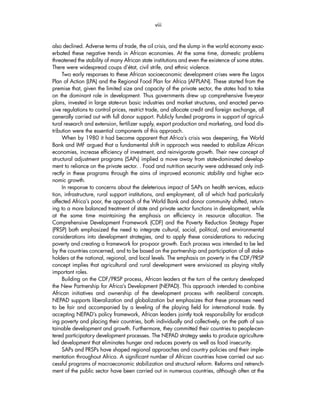 viii 
also declined. Adverse terms of trade, the oil crisis, and the slump in the world economy exac-erbated 
these negative trends in African economies. At the same time, domestic problems 
threatened the stability of many African state institutions and even the existence of some states. 
There were widespread coups d’état, civil strife, and ethnic violence. 
Two early responses to these African socioeconomic development crises were the Lagos 
Plan of Action (LPA) and the Regional Food Plan for Africa (AFPLAN). These started from the 
premise that, given the limited size and capacity of the private sector, the states had to take 
on the dominant role in development. Thus governments drew up comprehensive five-year 
plans, invested in large state-run basic industries and market structures, and enacted perva-sive 
regulations to control prices, restrict trade, and allocate credit and foreign exchange, all 
generally carried out with full donor support. Publicly funded programs in support of agricul-tural 
research and extension, fertilizer supply, export production and marketing, and food dis-tribution 
were the essential components of this approach. 
When by 1980 it had become apparent that Africa’s crisis was deepening, the World 
Bank and IMF argued that a fundamental shift in approach was needed to stabilize African 
economies, increase efficiency of investment, and reinvigorate growth. Their new concept of 
structural adjustment programs (SAPs) implied a move away from state-dominated develop-ment 
to reliance on the private sector. . Food and nutrition security were addressed only indi-rectly 
in these programs through the aims of improved economic stability and higher eco-nomic 
growth. 
In response to concerns about the deleterious impact of SAPs on health services, educa-tion, 
infrastructure, rural support institutions, and employment, all of which had particularly 
affected Africa’s poor, the approach of the World Bank and donor community shifted, return-ing 
to a more balanced treatment of state and private sector functions in development, while 
at the same time maintaining the emphasis on efficiency in resource allocation. The 
Comprehensive Development Framework (CDF) and the Poverty Reduction Strategy Paper 
(PRSP) both emphasized the need to integrate cultural, social, political, and environmental 
considerations into development strategies, and to apply these considerations to reducing 
poverty and creating a framework for pro-poor growth. Each process was intended to be led 
by the countries concerned, and to be based on the partnership and participation of all stake-holders 
at the national, regional, and local levels. The emphasis on poverty in the CDF/PRSP 
concept implies that agricultural and rural development were envisioned as playing vitally 
important roles. 
Building on the CDF/PRSP process, African leaders at the turn of the century developed 
the New Partnership for Africa’s Development (NEPAD). This approach intended to combine 
African initiatives and ownership of the development process with neoliberal concepts. 
NEPAD supports liberalization and globalization but emphasizes that these processes need 
to be fair and accompanied by a leveling of the playing field for international trade. By 
accepting NEPAD’s policy framework, African leaders jointly took responsibility for eradicat-ing 
poverty and placing their countries, both individually and collectively, on the path of sus-tainable 
development and growth. Furthermore, they committed their countries to people-cen-tered 
participatory development processes. The NEPAD strategy seeks to produce agriculture-led 
development that eliminates hunger and reduces poverty as well as food insecurity. 
SAPs and PRSPs have shaped regional approaches and country policies and their imple-mentation 
throughout Africa. A significant number of African countries have carried out suc-cessful 
programs of macroeconomic stabilization and structural reform. Reforms and retrench-ment 
of the public sector have been carried out in numerous countries, although often at the 
 