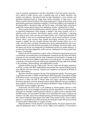 ix 
costs of increasing unemployment—and thus vulnerability to food and nutrition insecurity— 
and a decline in public services, even in essential areas such as health, education, and 
research and extension. International trade has been liberalized in many countries, and 
parastatal marketing boards no longer enjoy market monopolies. A major issue in most 
African countries remains the failure of the weak private sector in taking up the functions once 
performed by government marketing monopolies. A further key problem is the unevenness of 
the playing field in international trade, with the EU, Japan, and United States continuing to 
protect their markets against imports from developing countries, including those in Africa. 
Many countries have formulated poverty reduction policies, with an increased emphasis 
on agricultural development. More progress is needed in key areas, however, such as in 
reducing social and economic discrimination against women, particularly in improving 
their access to land, credit, and input and output markets, and in fostering the education of 
girls. Similarly, in areas such as employment creation, natural resource protection, and gov-ernance 
reform, some countries have initiated encouraging measures, but much more 
progress is needed. The most successful reformers have been countries without war or civil 
unrest, and with reform processes characterized by strong political leadership and a com-mitment 
to reforms with wide domestic participation and ownership. This review makes it clear 
that peace and security are prerequisites for development and thus for poverty reduction. In 
countries that have been plagued by conflict and war, development has been pushed back 
by years, if not decades. 
Political will and the commitment to reform within a framework of good governance are 
crucial features of successful reform and development. Experience has also shown that reform 
processes are most successful with the wide involvement and participation of people at all 
levels of society and across different organizations and social groups. For poverty reduction 
in particular, civil society and private sector groups representing the poor need to be included 
in the consultation, decisionmaking, and implementation process. 
Capacity building must be a high priority. The very recent and still patchy experience 
of African countries with PRSP implementation demonstrates that capacity building requires 
more attention and more resources. Capacity and competence are required at all levels of 
African administration. 
Agriculture should be returned to the top of the development agenda. The priority given 
to agriculture and water in NEPAD and the Maputo 2003 Declaration of the Heads of States 
of the African Union is encouraging in this respect. It is essential for the World Bank and bilat-eral 
donors to follow the lead of African states and support agricultural development. 
Prioritizing agriculture cannot be achieved without making additional resources available to 
these programs. Countries must act on the Maputo Declaration’s target of allocating 10 per-cent 
of each country’s budget to agriculture. 
Governments and donors face a joint challenge to achieve greater cohesion in their 
approaches to the various strategies promoted by, and the requirements of, the international 
community. For example, monitoring poverty reduction in a given country is important within 
the PRSP process, but care needs to be taken not to overburden that country’s capacity and 
institutions. Too often, donors have instituted reporting and monitoring requirements that place 
their internal institutional needs ahead of the needs of the recipient country. Donors need to 
agree on a coordinated and unified monitoring and evaluation system that serves primarily 
to improve policy implementation in recipient countries. 
Adequate attention must be devoted to micro-level activities. The project approach domi-nated 
the development scene in Africa until the 1980s, but its limitations in nonconducive 
 