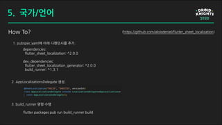 How To?
dependencies:
flutter_sheet_localization: ^2.0.0
dev_dependencies:
flutter_sheet_localization_generator: ^2.0.0
build_runner: ^1.3.1
1. pubspec.yaml에 아래 디펜던시를 추가.
3. build_runner 명령 수행
2. AppLocalizationsDelegate 생성.
flutter packages pub run build_runner build
(https://github.com/aloisdeniel/flutter_sheet_localization)
5. 국가/언어
 