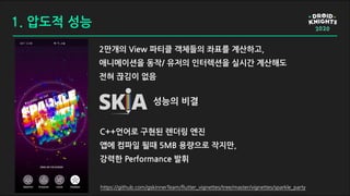 1. 압도적 성능
2만개의 View 파티클 객체들의 좌표를 계산하고,
애니메이션을 동작/ 유저의 인터렉션을 실시간 계산해도
전혀 끊김이 없음
성능의 비결
C++언어로 구현된 렌더링 엔진
앱에 컴파일 될때 5MB 용량으로 작지만,
강력한 Performance 발휘
https://github.com/gskinnerTeam/flutter_vignettes/tree/master/vignettes/sparkle_party
 