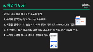 a. 화면의 Goal
유저가 가장 쉽게 목적을 이루도록 하자.
1. 유저가 알고있는 정보(Text)는 모두 빼자.
2. 버튼을 인지시키고, 충분히 키워라. (최소 가로세로 8mm, 50dp 이상)
3. 직관적이지 않은 롱프레스, 스와이프, 스크롤은 꼭 힌트 or 가이드를 주자.
4. 유저의 노력을 최소로 줄이자. (단계를 덜자.)
 
