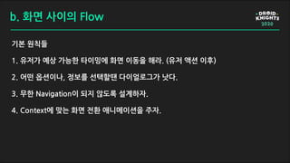 b. 화면 사이의 Flow
기본 원칙들
1. 유저가 예상 가능한 타이밍에 화면 이동을 해라. (유저 액션 이후)
2. 어떤 옵션이나, 정보를 선택할땐 다이얼로그가 낫다.
3. 무한 Navigation이 되지 않도록 설계하자.
4. Context에 맞는 화면 전환 애니메이션을 주자.
 
