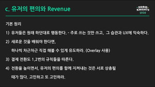 c. 유저의 편의와 Revenue
기본 원리
1) 유저들은 원래 하던대로 행동한다. - 주로 쓰는 것만 쓰고, 그 습관과 UX에 익숙하다.
2) 새로운 것을 배워야 한다면,
하나씩 차근차근 직접 해볼 수 있게 유도하라. (Overlay 사용)
3) 결제 전환도 1,2번의 규칙들을 따른다.
4) 전환율 높이면서, 유저의 편의를 함께 지켜내는 것은 서로 상충될
때가 많다. 고민하고 또 고민하라.
 