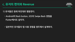 c. 유저의 편의와 Revenue
1) 유저들은 원래 하던대로 행동한다.
- Android의 Back button, iOS의 Swipe Back 경험을
Flutter에서도 살리자.
- 일반적인 유저들의 앱 사용 경험을 염두해서 설계하자.
 