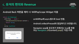 c. 유저의 편의와 Revenue
Android Back 버튼을 제어 => WillPopScope Widget 이용
onWillPop에 async함수로 bool 반환.
Android onBackPressed와 동일하다고 보면됩니다.
Navigator pop을 유도하기 위해서는 true를 반환
또는 Navigator.of(context).pop(); 직접 수행.
 