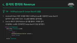 1. Android의 Back 버튼 처리를 위해서 WillPopScope를 사용하면 Swipe Back이
동작하지 않는 문제가 있다. (true를 반환해도 동작안함)
2. Dart:io 패키지 안에 Platform 분기를 통해서, 아래와 같이
iOS일때는 null을 선언해주면 Swipe Back이 정상 동작한다.
TIP - WillPopScope과 Swipe Back의 충돌
c. 유저의 편의와 Revenue
 
