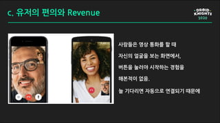 c. 유저의 편의와 Revenue
사람들은 영상 통화를 할 때
자신의 얼굴을 보는 화면에서,
버튼을 눌러야 시작하는 경험을
해본적이 없음.
늘 기다리면 자동으로 연결되기 때문에
 