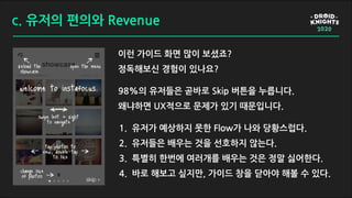 c. 유저의 편의와 Revenue
이런 가이드 화면 많이 보셨죠?
정독해보신 경험이 있나요?
98%의 유저들은 곧바로 Skip 버튼을 누릅니다.
왜냐하면 UX적으로 문제가 있기 때문입니다.
1. 유저가 예상하지 못한 Flow가 나와 당황스럽다.
2. 유저들은 배우는 것을 선호하지 않는다.
3. 특별히 한번에 여러개를 배우는 것은 정말 싫어한다.
4. 바로 해보고 싶지만, 가이드 창을 닫아야 해볼 수 있다.
 