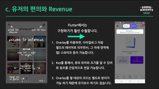 c. 유저의 편의와 Revenue
Flutter에서는
구현하기가 훨씬 수월합니다.
1. Overlay를 이용하면, 다이얼로그 처럼
별도의 레이어로 띄우면서, 그 아래 영역에
탭/ 스와이프 등이 가능합니다.
2. Key를 통해서, 뷰의 위치와 크기를 알 수 있어
뷰 참조를 간접적으로 전달 가능합니다.
3. Overlay를 할 대상의 코드는 별도로 분리가
가능 하기 때문에 유지보수 하기도 쉽습니다.
 