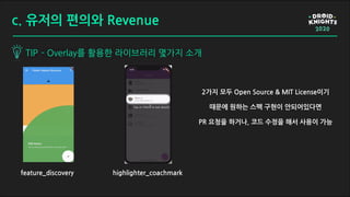 TIP - Overlay를 활용한 라이브러리 몇가지 소개
c. 유저의 편의와 Revenue
feature_discovery highlighter_coachmark
2가지 모두 Open Source & MIT License이기
때문에 원하는 스펙 구현이 안되어있다면
PR 요청을 하거나, 코드 수정을 해서 사용이 가능
 