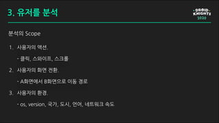 분석의 Scope
3. 유저를 분석
1. 사용자의 액션.
- 클릭, 스와이프, 스크롤
2. 사용자의 화면 전환.
- A화면에서 B화면으로 이동 경로
3. 사용자의 환경.
- os, version, 국가, 도시, 언어, 네트워크 속도
 