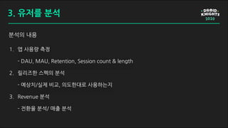 분석의 내용
1. 앱 사용량 측정
- DAU, MAU, Retention, Session count & length
2. 릴리즈한 스펙의 분석
- 예상치/실제 비교, 의도한대로 사용하는지
3. Revenue 분석
- 전환율 분석/ 매출 분석
3. 유저를 분석
 