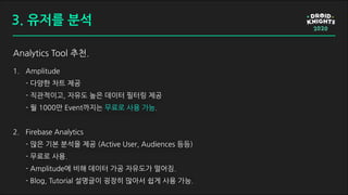 Analytics Tool 추천.
1. Amplitude
- 다양한 차트 제공
- 직관적이고, 자유도 높은 데이터 필터링 제공
- 월 1000만 Event까지는 무료로 사용 가능.
2. Firebase Analytics
- 많은 기본 분석을 제공 (Active User, Audiences 등등)
- 무료로 사용.
- Amplitude에 비해 데이터 가공 자유도가 떨어짐.
- Blog, Tutorial 설명글이 굉장히 많아서 쉽게 사용 가능.
3. 유저를 분석
 
