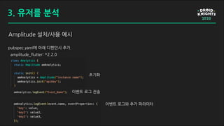 Amplitude 설치/사용 예시
pubspec.yaml에 아래 디펜던시 추가.
amplitude_flutter: ^2.2.0
초기화
이벤트 로그 전송
이벤트 로그와 추가 파라미터
3. 유저를 분석
 