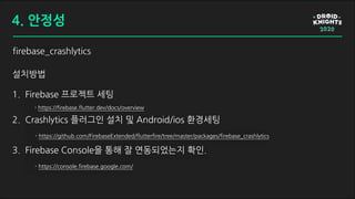 firebase_crashlytics
설치방법
1. Firebase 프로젝트 세팅
- https://firebase.flutter.dev/docs/overview
2. Crashlytics 플러그인 설치 및 Android/ios 환경세팅
- https://github.com/FirebaseExtended/flutterfire/tree/master/packages/firebase_crashlytics
3. Firebase Console을 통해 잘 연동되었는지 확인.
- https://console.firebase.google.com/
4. 안정성
 