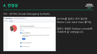 iOS - dSYMs (Xcode Debugging Symbols)
dSYMs를 업로드 하지 않으면
Native Crash stack-trace 불가능.
업로드 방법은 firebase console에
자세하게 잘 나와있습니다.
4. 안정성
 