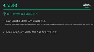 1. Bash Script에 아래와 같이 alias를 추가.
alias ud='./ios/Pods/Fabric/upload-symbols -gsp ./ios/Runner/GoogleService-Info.plist -p ios ./ios/Runner.app.dSYM.zip'
2. Apple App Store 업로드 후에 “ud” 입력만 하면 끝.
TIP - dSYMs 쉽게 업로드 하기
4. 안정성
 