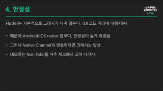 Flutter는 기본적으로 크래시가 나지 않는다. (UI 코드 에러에 대해서는)
- 때문에 Android/iOS native 앱보다, 안정성이 높게 측정됨.
- 그러나 Native Channel과 연동한다면 크래시는 발생.
- UI오류는 Non Fatal을 자주 체크해서 고쳐 나가자.
4. 안정성
 