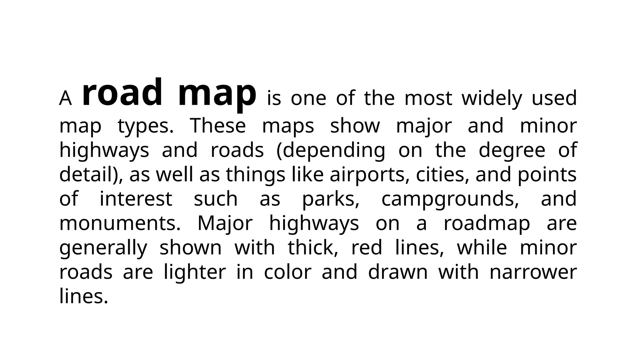 A road map is one of the most widely used
map types. These maps show major and minor
highways and roads (depending on the degree of
detail), as well as things like airports, cities, and points
of interest such as parks, campgrounds, and
monuments. Major highways on a roadmap are
generally shown with thick, red lines, while minor
roads are lighter in color and drawn with narrower
lines.
 