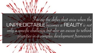 Facing the defies that arise when the
UNPREDICTABLE becomes a REALITY is not
only a specific challenge but also an excuse to rethink
priorities in a complex development framework
 