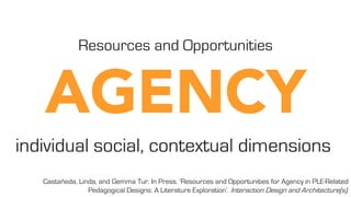 Castañeda, Linda, and Gemma Tur. In Press. ‘Resources and Opportunities for Agency in PLE-Related
Pedagogical Designs: A Literature Exploration’. Interaction Design and Architecture(s).
Resources and Opportunities
individual social, contextual dimensions
 