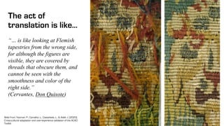 The act of
translation is like…
metmuseum.org
“… is like looking at Flemish
tapestries from the wrong side,
for although the figures are
visible, they are covered by
threads that obscure them, and
cannot be seen with the
smoothness and color of the
right side.”
(Cervantes, Don Quixote)
Slide From Yeoman, P., Carvalho, L., Castañeda, L., & Adell, J. (2020).
Cross-cultural adaptation and user-experience validation of the ACAD
Toolkit.
 
