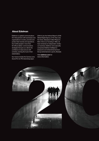 Edelman is a global communications
firm that partners with businesses and
organizations to evolve, promote and
protect their brands and reputations.
Our 6,000 people in more than
60 offices deliver communications
strategies that give our clients the
confidence to lead and act with
certainty, earning the trust of their
stakeholders.
Our honors include the Cannes Lions
Grand Prix for PR; Advertising Age’s
About Edelman
2019 A-List; the Holmes Report’s 2018
Global Digital Agency of the Year; and,
five times, Glassdoor’s Best Places to
Work. Since our founding in 1952, we
have remained an independent, family-
run business. Edelman owns specialty
companies Edelman Intelligence
(research) and United Entertainment
Group (entertainment, sports, lifestyle).
Visit edelman.com for
more information.
13
2020 Edelman Trust Barometer
 