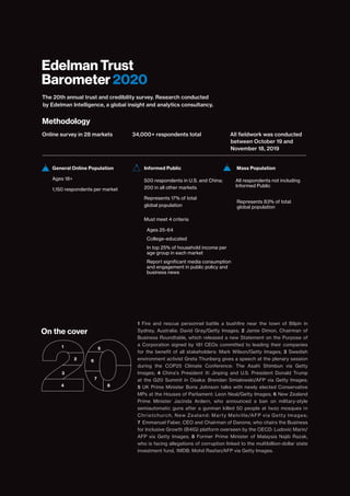 The 20th annual trust and credibility survey. Research conducted
by Edelman Intelligence, a global insight and analytics consultancy.
Methodology
Online survey in 28 markets
Informed Public
­­­­500 respondents in U.S. and China;
200 in all other markets
Represents 17% of total
global population
Must meet 4 criteria
Ages 25-64
College-educated
In top 25% of household income per
age group in each market
Report significant media consumption
and engagement in public policy and
business news
On the cover
Mass Population
­­­­All respondents not including
Informed Public
Represents 83% of total
global population
General Online Population
­­­Ages 18+
­­­1,150 respondents per market
34,000+ respondents total All fieldwork was conducted
between October 19 and
November 18, 2019
1 Fire and rescue personnel battle a bushfire near the town of Bilpin in
Sydney, Australia: David Gray/Getty Images; 2 Jamie Dimon, Chairman of
Business Roundtable, which released a new Statement on the Purpose of
a Corporation signed by 181 CEOs committed to leading their companies
for the benefit of all stakeholders: Mark Wilson/Getty Images; 3 Swedish
environment activist Greta Thunberg gives a speech at the plenary session
during the COP25 Climate Conference: The Asahi Shimbun via Getty
Images; 4 China's President Xi Jinping and U.S. President Donald Trump
at the G20 Summit in Osaka: Brendan Smialowski/AFP via Getty Images;
5 UK Prime Minister Boris Johnson talks with newly elected Conservative
MPs at the Houses of Parliament: Leon Neal/Getty Images; 6 New Zealand
Prime Minister Jacinda Ardern, who announced a ban on military-style
semiautomatic guns after a gunman killed 50 people at twzo mosques in
Christchurch, New Zealand: Marty Melville/AFP via Getty Images;
7 Emmanuel Faber, CEO and Chairman of Danone, who chairs the Business
for Inclusive Growth (B4IG) platform overseen by the OECD: Ludovic Marin/
AFP via Getty Images; 8 Former Prime Minister of Malaysia Najib Razak,
who is facing allegations of corruption linked to the multibillion-dollar state
investment fund, 1MDB: Mohd Rasfan/AFP via Getty Images.
1
2
3
4
5
6
7
8
Edelman Trust
Barometer 2020
 