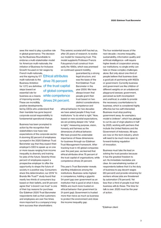 sees the need to play a positive role
in global governance. The decision
by the Business Roundtable to
endorse a multi-stakeholder model
for American multi-nationals; the
initiation of Business for Inclusive
Growth focused on fair wages by
French multi-nationals;
and the signing by 177
multi-nationals to the
Business Ambition
for 1.5°C are definitive
steps toward an
essential role for
business as a means
of improving society.
These are incredibly
positive developments,
led by CEOs who understand that
their mandate has gone beyond
corporate social responsibility to
fundamental operational change.
Business has been prompted to
action by the recognition that
stakeholders now have new
expectations of the corporate sector.
A stunning 92 percent of employees
surveyed in the 2020 Edelman Trust
Barometer say that they expect their
employer’s CEO to speak up on one
or more issues ranging from income
inequality to diversity and training
for jobs of the future. Seventy-three
percent of employees expect a
prospective employer to offer the
opportunity to shape the future of
society in a positive way. Consumers
share this determination; our 2019 “In
Brands We Trust?” study found that
nearly two-thirds of consumers buy
based on their beliefs, and 81 percent
agree that “a brand I can trust” is one
of their top reasons for purchase.
Our Edelman 2020 Trust Barometer
respondents told us that customers
and employees are over five times
more important to a company’s long-
term success than shareholders.
This seismic societal shift has led us,
after 20 years of research, to evolve
our model for measuring trust. This
model supplants Professor Francis
Fukuyama’s trust construct from
early the 1990s, which was premised
on continued upward mobility,
guaranteed by a strong
legal structure, and
was the basis of the
first Edelman Trust
Barometer in the
year 2000. We have
always known that
people grant their
trust based on two
distinct considerations:
competence and
ethical behavior; for two decades
we have asked people if they trust
institutions “to do what is right.” Now,
based on new societal expectations,
we are probing deeper into “what
is right,” measuring purpose, vision,
honesty and fairness as the
dimensions of ethical behavior.
We have proved the undeniable
importance of these dimensions
for business through our Edelman
Trust Management framework. After
tracking trust in 40 global companies
over the past year, we learned that
ethical attributes drive 76 percent of
the trust capital of organizations, while
competence drives 24 percent.
This year’s Trust Barometer reveals
startling imbalances among the
institutions. Business ranks highest
in competence, holding a gigantic
54-point gap over government as an
institution that is good at what it does.
NGOs are much more trusted on
ethical behavior than government (a
31-point gap). Government is trusted
more than twice as much as business
to protect the environment and close
the income inequality gap.
The four existential issues of the
next decade—income inequality,
sustainability, information quality and
artificial intelligence—will require
higher levels of cooperation among
our institutions; no single entity can
take on these complex challenges
alone. But only about one-third of
people believe that business does
a good job of partnering with NGOs
or government. Currently business
and government are like children of
different weights on an unbalanced
playground seesaw; government,
perceived as both incompetent
and unethical, is unable to provide
the necessary counterbalance to
business, which is considered highly
effective but too self-interested.
Business must stop pushing
government away. An exemplary
model is Unilever*, which has pledged
to cut its use of virgin plastics in half
by 2025, working with partners that
include the United Nations and the
Government of Indonesia. All eyes
are now on the tech industry, which
will need to be much more open to
forward-looking regulation
of innovation.
Business must take the lead on
solving the trust paradox because
it has the greatest freedom to
act. Its immediate mandates are
clear. An overwhelming number of
respondents believe that it is the duty
of business to pay decent wages
(83 percent) and provide retraining for
workers whose jobs are threatened
by automation (79 percent). Yet
less than a third of people trust that
business will do these. The time for
talk is over. 2020 must be the year
of action.
*Edelman client
3
2020 Edelman Trust Barometer
Ethical attributes
drive 76 percent
of the trust capital
of global companies,
while competence
drives 24 percent.
 