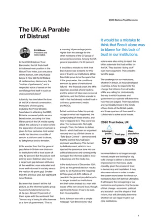 The UK: A Parable
of Distrust
Ed Williams
President and
CEO, EMEA
In the 2020 Edelman Trust
Barometer, the UK finds itself
in its lowest-ever position in the
Global Trust Index, just one place
off the bottom, with only Russia
below it. How did the birthplace
of parliamentary democracy, the
“mother of parliaments,” and a
respected voice of sense on the
world stage find itself in such an
unaccustomed place?
A toxicity has overtaken the tone
of the UK’s internal conversation.
Politicians of every party,
including the Prime Minister,
have taken to attacking the BBC,
Britain’s renowned public service
broadcaster, accusing it of bias.
Other parts of the UK media openly
attack the judiciary in a nation where
the separation of powers has been a
given for four centuries. And social
media has become a crucible of
venom, a platform used to abuse,
to delegitimize and to threaten.
Little wonder then that the general
population in Britain now distrusts
its institutions with a trust score of
only 42 percent. But the picture isn’t
entirely even. Edelman also found
a large trust gap between attitudes
of the wealthier, more educated and
more well-informed in society versus
the rest (an 18-point gap). Smaller
than the previous year, but significant
nevertheless.
But even that doesn’t tell the full
picture, as the informed public group
has some fundamental worries
of its own. Almost 70 percent of
them agree with the sentiment that
“democracy is losing its effectiveness
as a form of government.” That is
a stunning 14 percentage points
higher than the average for the
other members of the G7 group of
advanced economies. Among the UK
general population, it’s 60 percent.
It would be a mistake to think that
Brexit alone was to blame for this
lack of trust in our institutions. While
Brexit did prove to be the spark that
lit the gunpowder, the conditions
were set by years of institutional
failures - the financial crash; the MPs
expenses scandal; phone hacking
and the advent of fake news on social
platforms, and the Oxfam scandal in
Haiti – that had already rocked trust in
business, government, media
and NGOs.
British institutions failed to quickly
recognize what had happened, the
compounding of these shocks, and
how to respond to it. They were too
slow. Too bureaucratic. Not agile
enough. Then, the failure to deliver
Brexit – which had been an argument
narrowly won by a British desire to
“Take Back Control” – demonstrated
that the control they had been
promised was illusory. This turned
to disillusionment, which in turn
injected the poisonous tone into our
political discourse and consequently
damaged the informed public’s trust
in business and the media too.
In the early hours of December 13th,
2019, as the general election results
came in, we found out the response
to three years of drift: millions of
people in the general population who
no longer trusted our institutions
lent their votes instead to a man with
issues of his own around trust, though
significantly fewer, it has to be said,
than his competitor.
Boris Johnson won with a simple
message: “Get Brexit Done.” But
voters were also voting to reject the
bitter stalemate that had settled on
the UK. They backed “doing stuff”
over more argument. They voted to
turn the page.
The challenge for our institutions,
whether in Britain, or most developed
countries, is how to respond to the
change that citizens from all walks
of life are calling for. Undoubtedly,
the way in which business and
government co-operate will determine
how they are judged. Their reputations
are inextricably linked in the minds
of two-thirds of the British public,
and three-quarters of them want to
collaborate to solve social issues.
Incrementalism is no longer enough.
Instead people are looking for big,
bold change to deliver a discernible
improvement in their lives. Quite
possibly, given the erosion of trust
in democracy and capitalism, it may
also mean reform in order to make
the system work better for those our
institutions have left behind. Ultimately,
it will require the reimagining of our
institutions and systems. It is the scale
of that change – economic, political
and societal – and the shape of that
reform, that will ultimately determine
whether we can repair trust in our
core institutions.
57
Mass
population
Informed
public
3918
Trust gap
2020 Trust Index, UK
7
2020 Edelman Trust Barometer
It would be a mistake to
think that Brexit alone was
to blame for this lack of
trust in our institutions.
 