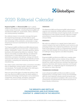 For more information or a personalized media review, call 800-261-2052 or email sales@ieeeglobalspec.com.
2020 Editorial Calendar
Engineering360 and Electronics360 reach a global
audience of engineers and industrial professionals through
a wide variety of channels, including Engineering360.com
and Electronics360.com, social media, videos, webinars,
and industry-leading newsletters.
Our editorial mission is to provide coverage that spans
the engineering landscape, and that helps to spark
innovative and creative thinking among readers, deepen
their knowledge of the profession, and provide a range
of technical resources essential to the art and practice of
engineering.
The Engineering360 and Electronics360 editorial teams
deliver compelling and must-read news, in-depth feature
articles, infographics, videos, consumer electronic device
teardowns and engineering reference materials. These
diverse and readily accessible offerings are tailored for
professionals in critical global industries that include
automotive; aerospace and defense; energy and natural
resources; life sciences; chemicals and materials; process
automation; computing and networking; electronics; and
manufacturing.
Our editors build content that makes connections and offers
links to datasheets, product guides, reference material
and standards. The breadth and depth of the offerings is
unmatched in the content delivery industry.
Here are some of the types of content we produce. And
each day, Electronics360 provides the latest updates in
electronics technology covering topics such as electronic
components, device design, aerospace, automotive,
robotics, and research and innovation in the field.
WEBINARS
The Electronics360 and Engineering360 editorial teams
organize and moderate monthly webinars that provide
analysis and commentary around ongoing trends and recent
developments in the industry. Formats range from analyst
presentations to panel discussions with industry experts
and journalists.
RESEARCH
We invite our audience on a regular basis to take part in
research projects that seek to identify current concerns and
emerging trends in the engineering profession. Our annual
Pulse of the Engineer survey is a comprehensive research
project that dives deeply into the profession and the range
of challenges facing engineers and allied disciplines.
VIDEO NEWS
Engineering360 and Electronics360 host a weekly video
news summary. Watch concise reviews of key industry
developments, gain insights via video product teardowns,
benefit from video technical tours and learn the latest from
exclusive interviews with industry executives and thought
leaders. Watch our multimedia page for developments as
we expand our video offerings!
TRADESHOW COVERAGE
Look to Engineering360 and Electronics360 to provide
targeted bonus coverage before, during and immediately
after the most important industry events during the year.
Our extensive specialized newsletters offer access to tens
of thousands of professionals who attend and present at
these industry conferences.
THE BREADTH AND DEPTH OF
ENGINEERING360 AND ELECTRONICS360
CONTENT IS UNMATCHED IN THE INDUSTRY.
 