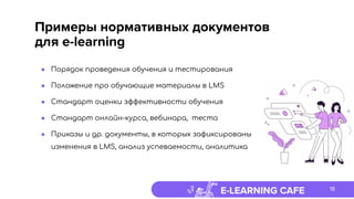 E-LEARNING CAFE
Примеры нормативных документов
для e-learning
● Порядок проведения обучения и тестирования
● Положение про обучающие материалы в LMS
● Стандарт оценки эффективности обучения
● Стандарт онлайн-курса, вебинара, теста
● Приказы и др. документы, в которых зафиксированы
изменения в LMS, анализ успеваемости, аналитика
18
 