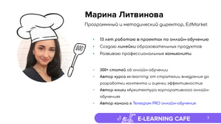 E-LEARNING CAFE
Программный и методический директор, EdMarket
• 13 лет работаю в проектах по онлайн-обучению
• Создаю линейки образовательных продуктов
• Развиваю профессиональные комьюнити
• 300+ статей об онлайн-обучении
• Автор курса «e-learning: от стратегии внедрения до
разработки контента и оценки эффективности»
• Автор книги «Архитектура корпоративного онлайн-
обучения»
• Автор канала в Телеграм PRO онлайн-обучение
Марина Литвинова
3
 