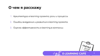 E-LEARNING CAFE
О чем я расскажу
1. Архитектура e-learning проекта: роли и процессы
2. Ошибки внедрения и развития e-learning проекта
3. Оценка эффективности e-learning в компании
4
 