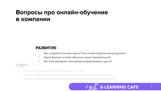 E-LEARNING CAFE
Вопросы про онлайн-обучение
в компании
7
РАЗВИТИЕ
1. Как создаются онлайн-курсы? Что такое педагогический дизайн?
2. Какой формат онлайн-обучения самый вовлекающий?
3. Как мотивировать экспертов разрабатывать курсы?
СТАРТ
1. Как быстро перевести очное обучение в онлайн?
2. Какую платформу (LMS) выбрать? А какое средство для сборки курсов?
3. Может ли один специалист организовать онлайн-обучение в компании?
 